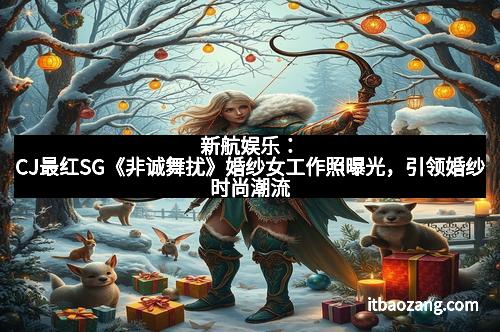 新航娱乐：CJ最红SG《非诚舞扰》婚纱女工作照曝光，引领婚纱时尚潮流
